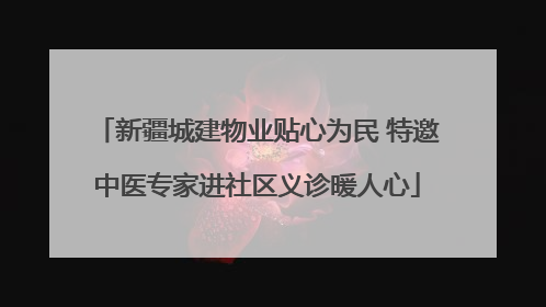 新疆城建物业贴心为民 特邀中医专家进社区义诊暖人心