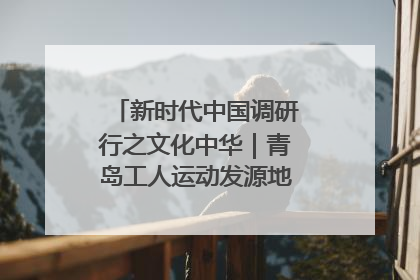 新时代中国调研行之文化中华｜青岛工人运动发源地红色文化浸人心