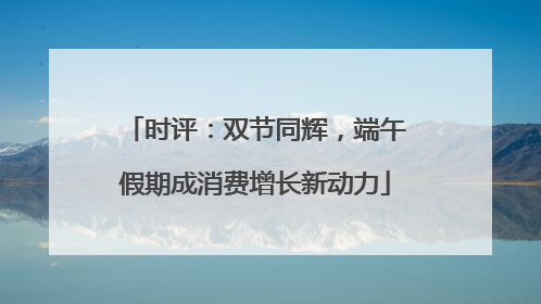 时评：双节同辉，端午假期成消费增长新动力