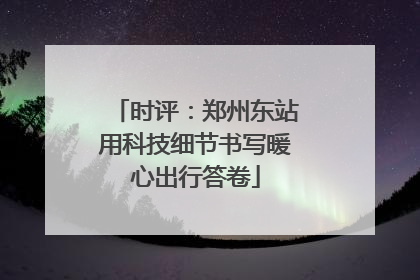 时评：郑州东站用科技细节书写暖心出行答卷