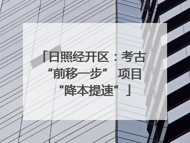 日照经开区：考古“前移一步” 项目“降本提速”