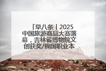 早八条丨2025中国旅游商品大赛落幕，吉林省博物院文创获奖/我国职业本科高校加速扩容