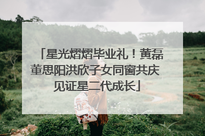 星光熠熠毕业礼！黄磊董思阳洪欣子女同窗共庆 见证星二代成长