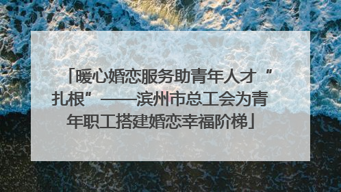 暖心婚恋服务助青年人才“扎根”——滨州市总工会为青年职工搭建婚恋幸福阶梯