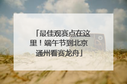 最佳观赛点在这里！端午节到北京通州看赛龙舟