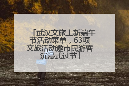 武汉文旅上新端午节活动菜单，63项文旅活动邀市民游客沉浸式过节