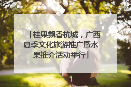 桂果飘香杭城，广西夏季文化旅游推广暨水果推介活动举行