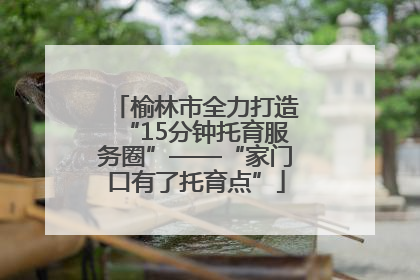 榆林市全力打造“15分钟托育服务圈”——“家门口有了托育点”