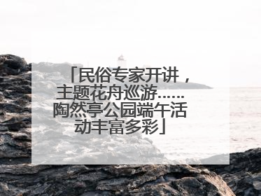 民俗专家开讲，主题花舟巡游……陶然亭公园端午活动丰富多彩