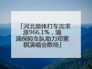 河北奥体打车需求涨966.1%，滴滴保障车队助力邓紫棋演唱会散场
