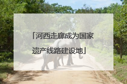河西走廊成为国家遗产线路建设地