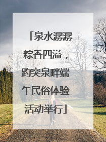 泉水潺潺粽香四溢，趵突泉畔端午民俗体验活动举行