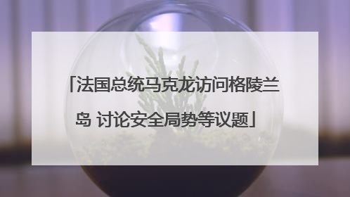 法国总统马克龙访问格陵兰岛 讨论安全局势等议题