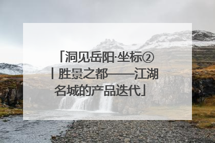 洞见岳阳·坐标②丨胜景之都——江湖名城的产品迭代