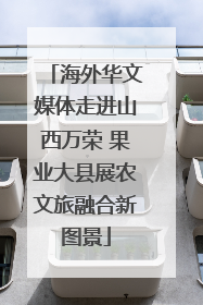 海外华文媒体走进山西万荣 果业大县展农文旅融合新图景