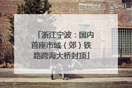浙江宁波：国内首座市域（郊）铁路跨海大桥封顶