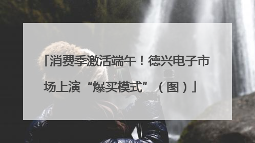 消费季激活端午！德兴电子市场上演“爆买模式”（图）