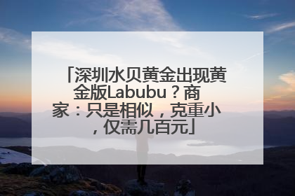 深圳水贝黄金出现黄金版Labubu？商家：只是相似，克重小，仅需几百元