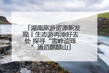 湖南旅游资源新发现丨生态游再添好去处 探寻“雪峰遗珠”通道麒麟山