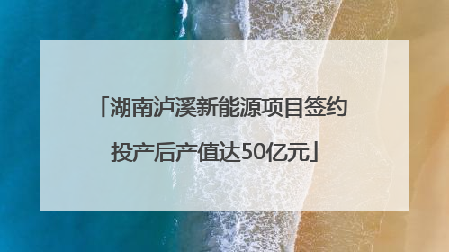 湖南泸溪新能源项目签约 投产后产值达50亿元