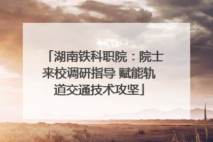 湖南铁科职院：院士来校调研指导 赋能轨道交通技术攻坚
