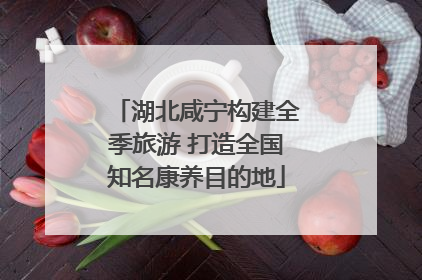 湖北咸宁构建全季旅游 打造全国知名康养目的地