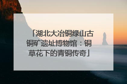湖北大冶铜绿山古铜矿遗址博物馆：铜草花下的青铜传奇