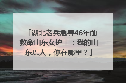湖北老兵急寻46年前救命山东女护士：我的山东恩人，你在哪里？