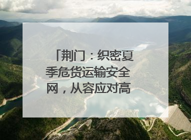 荆门：织密夏季危货运输安全网，从容应对高温汛期挑战