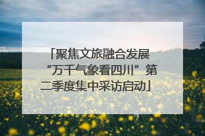 聚焦文旅融合发展 “万千气象看四川”第二季度集中采访启动