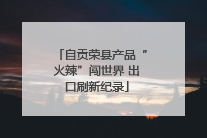 自贡荣县产品“火辣”闯世界 出口刷新纪录