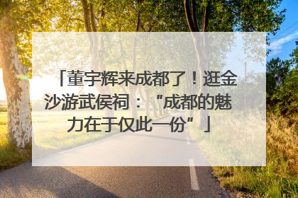 董宇辉来成都了！逛金沙游武侯祠：“成都的魅力在于仅此一份”