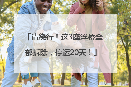 请绕行！这3座浮桥全部拆除，停运20天！