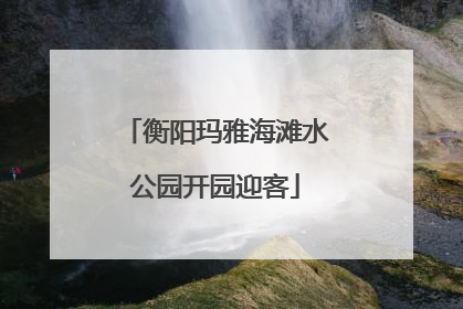 衡阳玛雅海滩水公园开园迎客