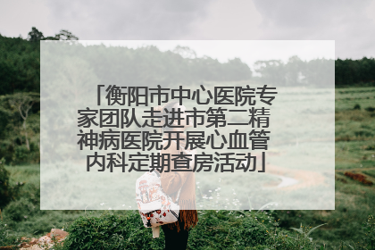 衡阳市中心医院专家团队走进市第二精神病医院开展心血管内科定期查房活动