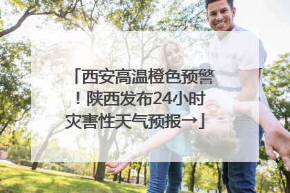 西安高温橙色预警！陕西发布24小时灾害性天气预报→