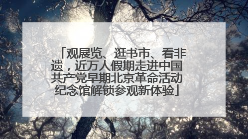 观展览、逛书市、看非遗，近万人假期走进中国共产党早期北京革命活动纪念馆解锁参观新体验