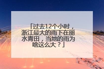 过去12个小时，浙江最大的雨下在丽水青田，当地的雨为啥这么大？