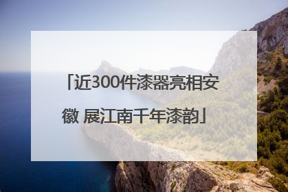 近300件漆器亮相安徽 展江南千年漆韵