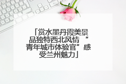 赏水墨丹霞美景 品独特西北风情 “青年城市体验官”感受兰州魅力