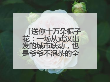 送你十万朵栀子花：一场从武汉出发的城市联动，也是爷爷不泡茶的全国绽放之旅