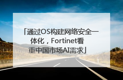 通过OS构建网络安全一体化，Fortinet看重中国市场AI需求