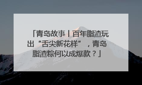 青岛故事丨百年脂渣玩出“舌尖新花样”，青岛脂渣粽何以成爆款？