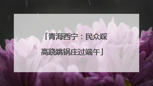 青海西宁：民众踩高跷跳锅庄过端午