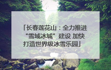长春莲花山：全力推进“雪域冰城”建设 加快打造世界级冰雪乐园