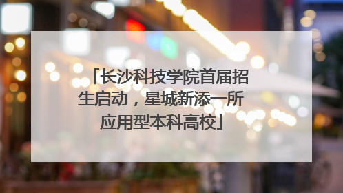 长沙科技学院首届招生启动，星城新添一所应用型本科高校