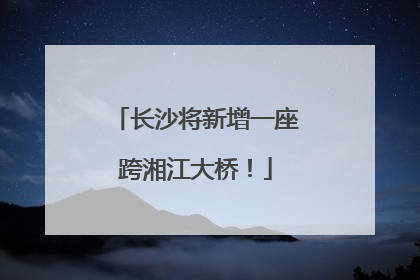 长沙将新增一座跨湘江大桥！