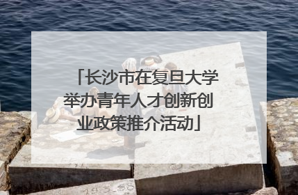 长沙市在复旦大学举办青年人才创新创业政策推介活动