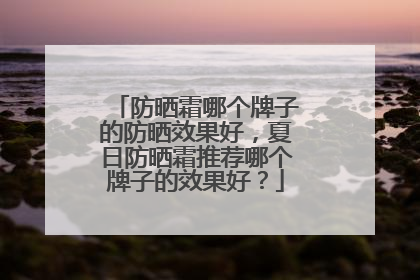 防晒霜哪个牌子的防晒效果好，夏日防晒霜推荐哪个牌子的效果好？