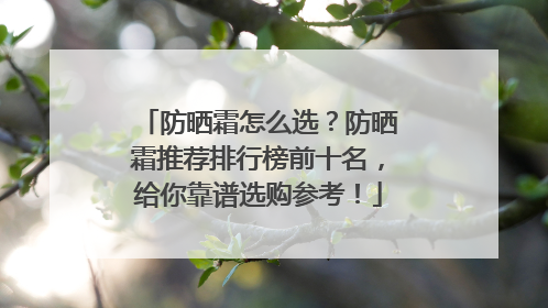 防晒霜怎么选？防晒霜推荐排行榜前十名，给你靠谱选购参考！